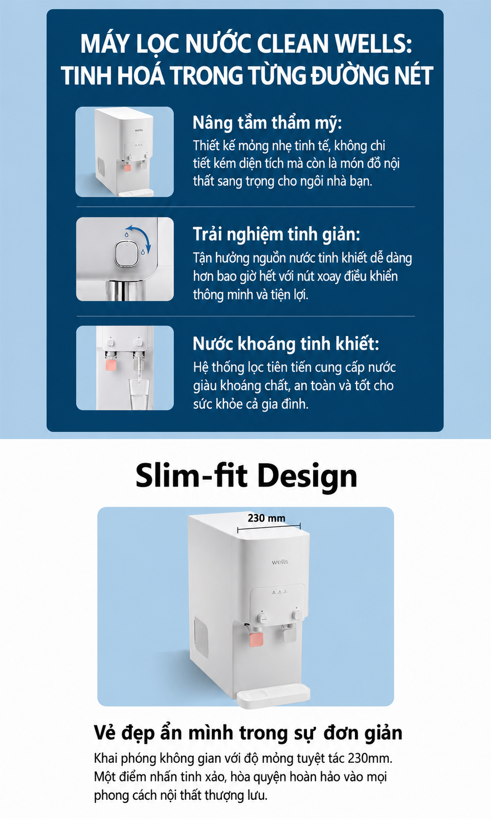 MÁY LỌC NƯỚC CLEAN WELLS: TINH HOÁ TRONG TỪNG ĐƯỜNG NÉT Nâng tầm thẩm mỹ: Thiết kế mỏng nhẹ tinh tế, không chỉ tiết kiệm diện tích mà còn là món đồ nội thất sang trọng cho ngôi nhà bạn. Trải nghiệm tinh giản: Tận hưởng nguồn nước tinh khiết dễ dàng hơn bao giờ hết với nút xoay điều khiển thông minh và tiện lợi. Nước khoáng tinh khiết: Hệ thống lọc tiên tiến cung cấp nước giàu khoáng chất, an toàn và tốt cho sức khỏe cả gia đình. Slim-fit Design Vẻ đẹp ẩn mình trong sự đơn giản Khai phóng không gian với độ mỏng tuyệt tác 230mm. Một điểm nhấn tinh xảo, hòa quyện hoàn hảo vào mọi phong cách nội thất thượng lưu.